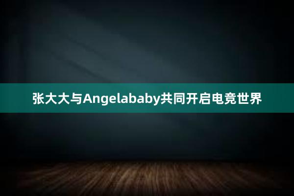 张大大与Angelababy共同开启电竞世界